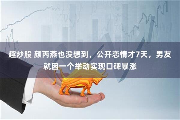 趣炒股 颜丙燕也没想到，公开恋情才7天，男友就因一个举动实现口碑暴涨