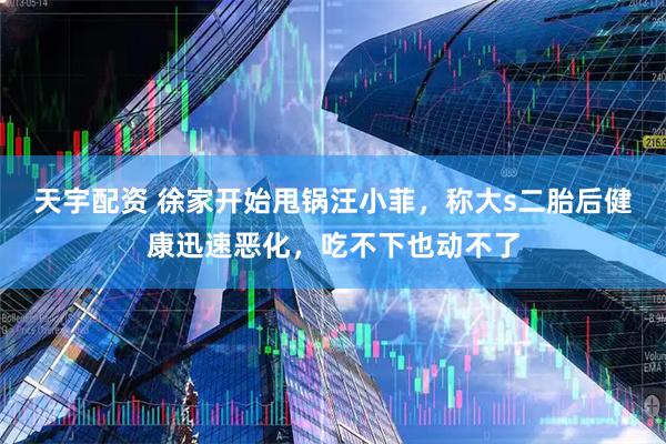 天宇配资 徐家开始甩锅汪小菲，称大s二胎后健康迅速恶化，吃不下也动不了