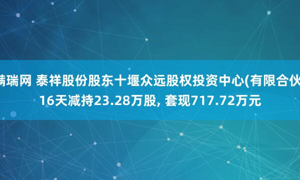 满瑞网 泰祥股份股东十堰众远股权投资中心(有限合伙)16天减持23.28万股, 套现717.72万元