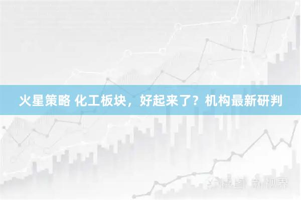 火星策略 化工板块，好起来了？机构最新研判